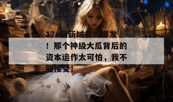 17c最新域名大爆发！那个神级大瓜背后的资本运作太可怕，我不能接受！  第1张