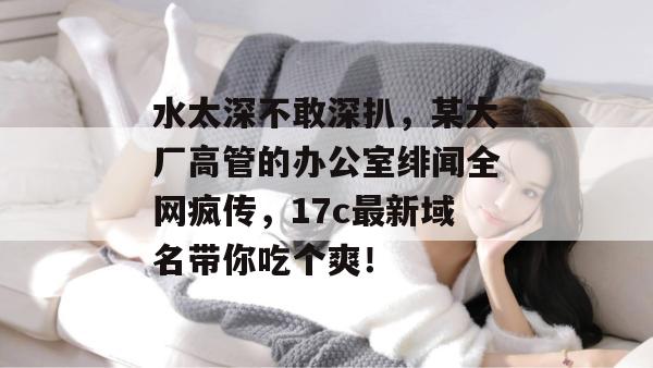 水太深不敢深扒,某大厂高管的办公室绯闻全网疯传,17c最新域名带你吃个爽! 第1张 水太深不敢深扒,某大厂高管的办公室绯闻全网疯传,17c最新域名带你吃个爽! 第1张
