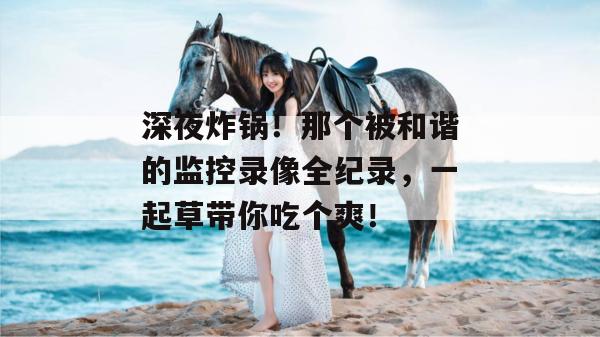 深夜炸锅！那个被和谐的监控录像全纪录，一起草带你吃个爽！  第1张