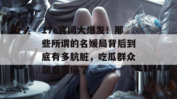 17c官网大爆发!那些所谓的名媛局背后到底有多肮脏,吃瓜群众简直赢麻了。 第1张 17c官网大爆发!那些所谓的名媛局背后到底有多肮脏,吃瓜群众简直赢麻了。 第1张