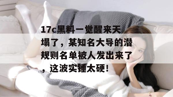 17c黑料一觉醒来天塌了，某知名大导的潜规则名单被人发出来了，这波实锤太硬！  第1张