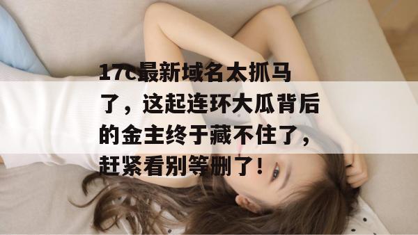 17c最新域名太抓马了，这起连环大瓜背后的金主终于藏不住了，赶紧看别等删了！  第1张